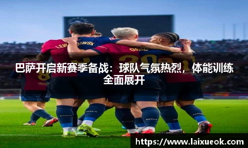巴萨开启新赛季备战：球队气氛热烈，体能训练全面展开