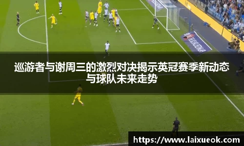 巡游者与谢周三的激烈对决揭示英冠赛季新动态与球队未来走势